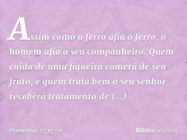 Assim como o ferro afia o ferro,
o homem afia o seu companheiro. Quem cuida de uma figueira
comerá de seu fruto,
e quem trata bem o seu senhor
receberá tratamen