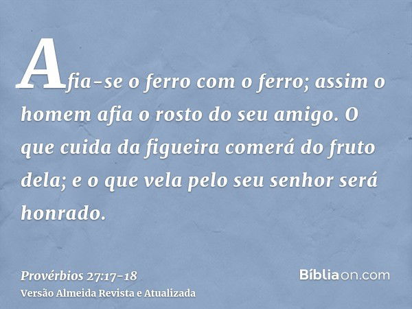 Afia-se o ferro com o ferro; assim o homem afia o rosto do seu amigo.O que cuida da figueira comerá do fruto dela; e o que vela pelo seu senhor será honrado.