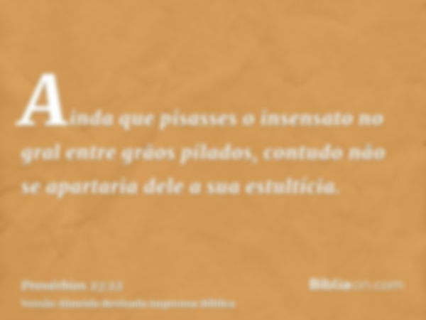 Ainda que pisasses o insensato no gral entre grãos pilados, contudo não se apartaria dele a sua estultícia.