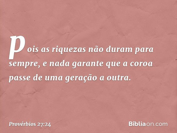 pois as riquezas não duram para sempre,
e nada garante que a coroa
passe de uma geração a outra. -- Provérbios 27:24