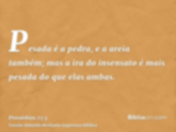 Pesada é a pedra, e a areia também; mas a ira do insensato é mais pesada do que elas ambas.