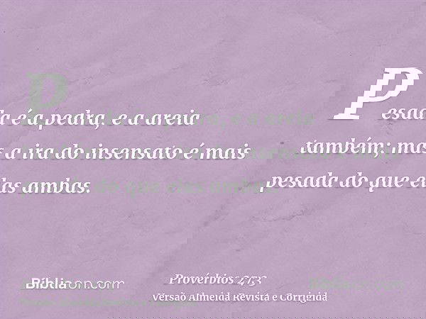 Pesada é a pedra, e a areia também; mas a ira do insensato é mais pesada do que elas ambas.