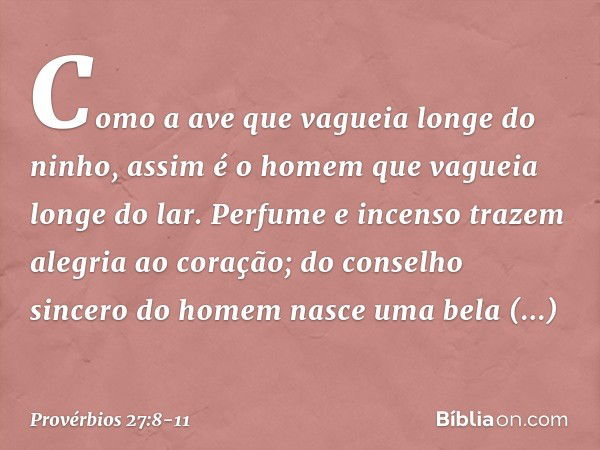 Como a ave que vagueia
longe do ninho,
assim é o homem que vagueia longe do lar. Perfume e incenso trazem
alegria ao coração;
do conselho sincero do homem
nasce