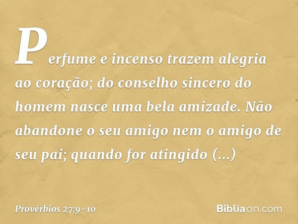 Perfume e incenso trazem
alegria ao coração;
do conselho sincero do homem
nasce uma bela amizade. Não abandone o seu amigo
nem o amigo de seu pai;
quando for at