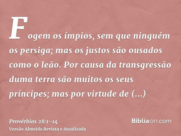 Fogem os ímpios, sem que ninguém os persiga; mas os justos são ousados como o leão.Por causa da transgressão duma terra são muitos os seus príncipes; mas por vi