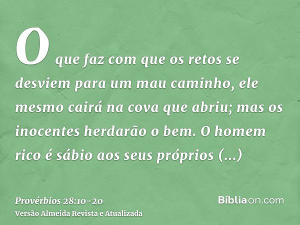 O que faz com que os retos se desviem para um mau caminho, ele mesmo cairá na cova que abriu; mas os inocentes herdarão o bem.O homem rico é sábio aos seus próp