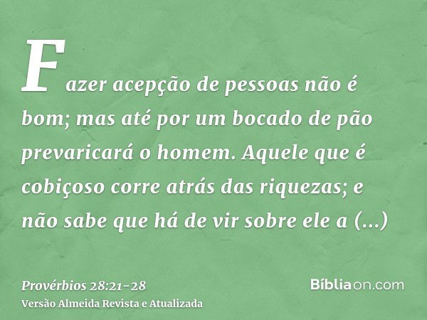 Fazer acepção de pessoas não é bom; mas até por um bocado de pão prevaricará o homem.Aquele que é cobiçoso corre atrás das riquezas; e não sabe que há de vir so