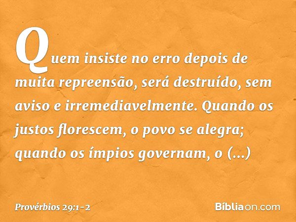 Quem insiste no erro
depois de muita repreensão,
será destruído, sem aviso
e irremediavelmente. Quando os justos florescem,
o povo se alegra;
quando os ímpios g