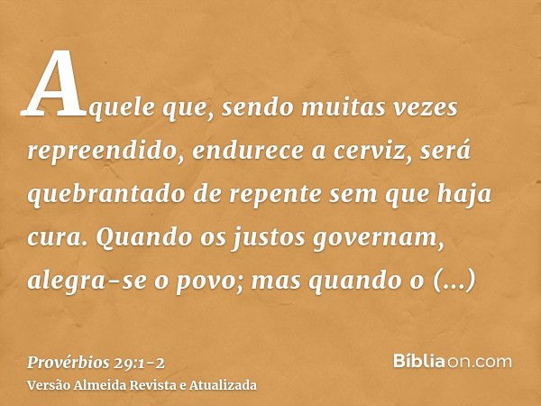 Aquele que, sendo muitas vezes repreendido, endurece a cerviz, será quebrantado de repente sem que haja cura.Quando os justos governam, alegra-se o povo; mas qu