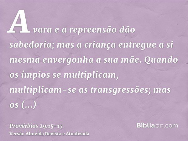 A vara e a repreensão dão sabedoria; mas a criança entregue a si mesma envergonha a sua mãe.Quando os ímpios se multiplicam, multiplicam-se as transgressões; ma