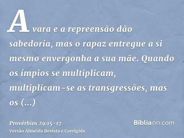 A vara e a repreensão dão sabedoria, mas o rapaz entregue a si mesmo envergonha a sua mãe.Quando os ímpios se multiplicam, multiplicam-se as transgressões, mas 