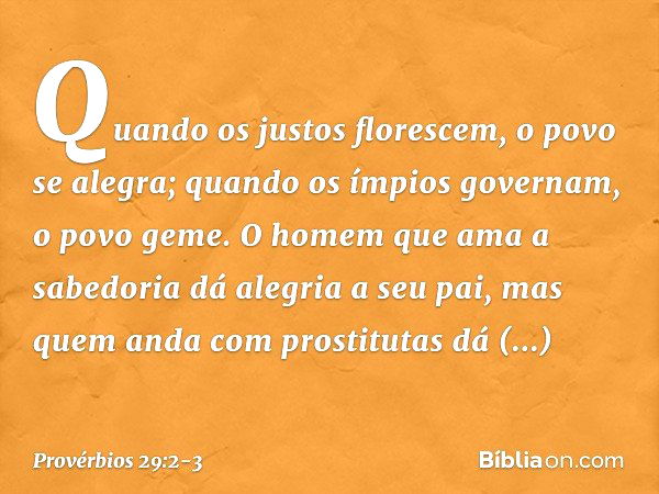 Quando os justos florescem,
o povo se alegra;
quando os ímpios governam,
o povo geme. O homem que ama a sabedoria
dá alegria a seu pai,
mas quem anda com prosti