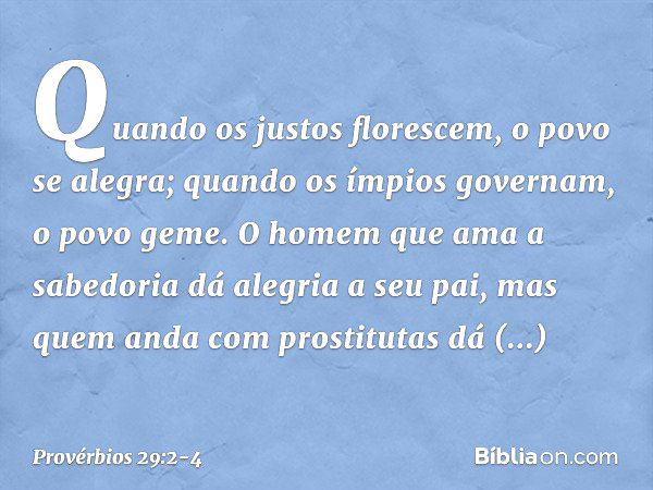 Quando os justos florescem,
o povo se alegra;
quando os ímpios governam,
o povo geme. O homem que ama a sabedoria
dá alegria a seu pai,
mas quem anda com prosti