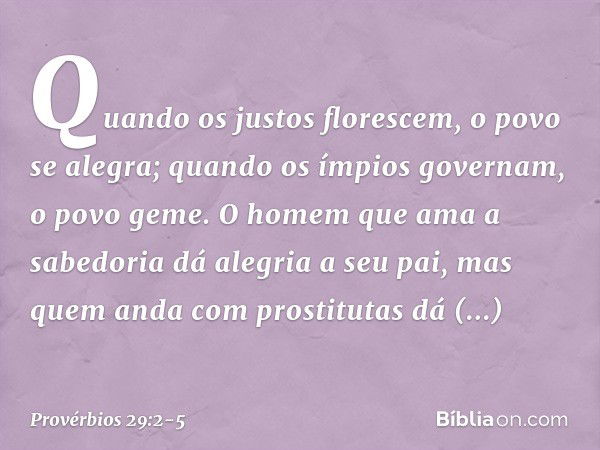 Quando os justos florescem,
o povo se alegra;
quando os ímpios governam,
o povo geme. O homem que ama a sabedoria
dá alegria a seu pai,
mas quem anda com prosti