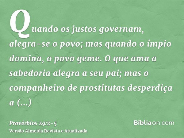 Quando os justos governam, alegra-se o povo; mas quando o ímpio domina, o povo geme.O que ama a sabedoria alegra a seu pai; mas o companheiro de prostitutas des