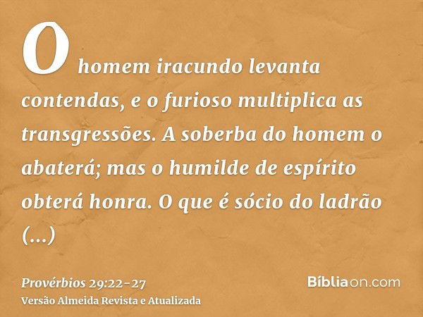 O homem iracundo levanta contendas, e o furioso multiplica as transgressões.A soberba do homem o abaterá; mas o humilde de espírito obterá honra.O que é sócio d