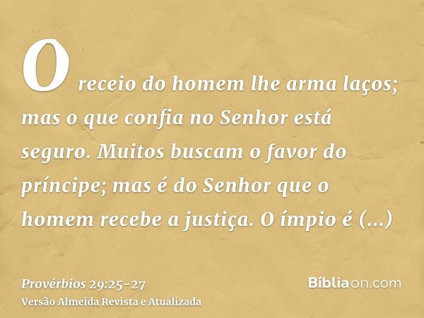 O receio do homem lhe arma laços; mas o que confia no Senhor está seguro.Muitos buscam o favor do príncipe; mas é do Senhor que o homem recebe a justiça.O ímpio