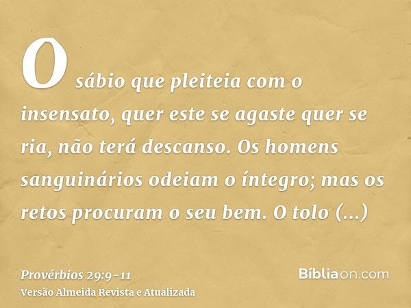 O sábio que pleiteia com o insensato, quer este se agaste quer se ria, não terá descanso.Os homens sanguinários odeiam o íntegro; mas os retos procuram o seu be