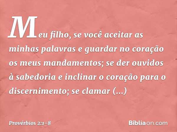 Meu filho, se você aceitar
as minhas palavras
e guardar no coração
os meus mandamentos; se der ouvidos à sabedoria
e inclinar o coração para o discernimento; se