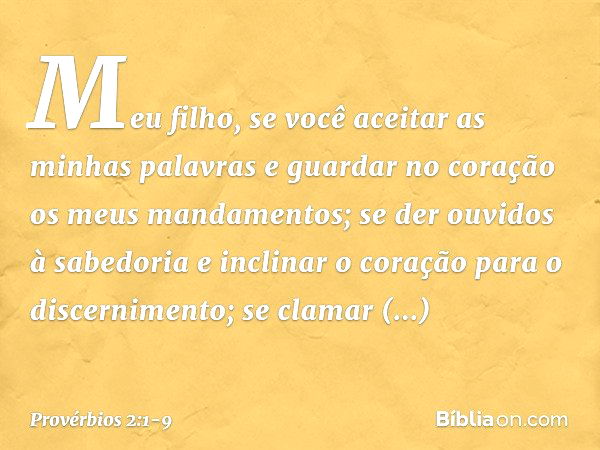 Meu filho, se você aceitar
as minhas palavras
e guardar no coração
os meus mandamentos; se der ouvidos à sabedoria
e inclinar o coração para o discernimento; se