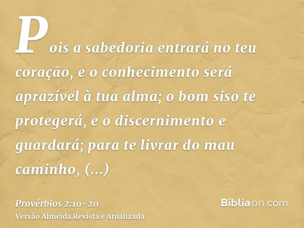 Pois a sabedoria entrará no teu coração, e o conhecimento será aprazível à tua alma;o bom siso te protegerá, e o discernimento e guardará;para te livrar do mau 