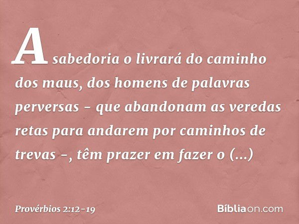 A sabedoria o livrará
do caminho dos maus,
dos homens de palavras perversas - que abandonam as veredas retas
para andarem por caminhos de trevas -, têm prazer e