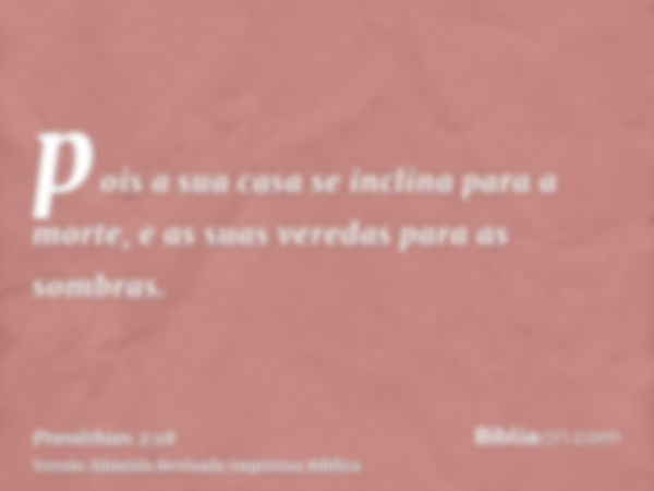 pois a sua casa se inclina para a morte, e as suas veredas para as sombras.