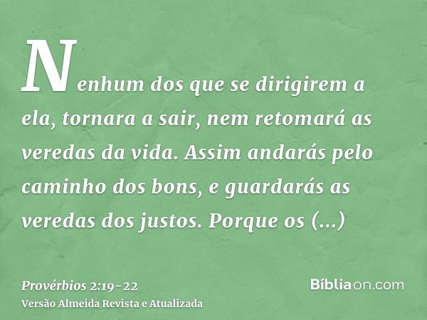 Nenhum dos que se dirigirem a ela, tornara a sair, nem retomará as veredas da vida.Assim andarás pelo caminho dos bons, e guardarás as veredas dos justos.Porque