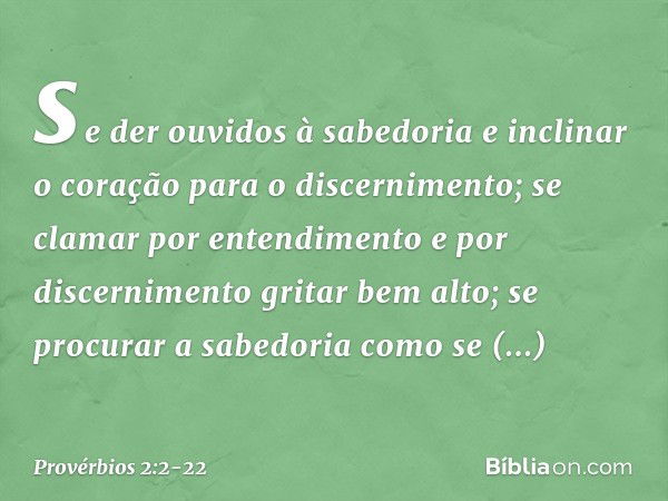 se der ouvidos à sabedoria
e inclinar o coração para o discernimento; se clamar por entendimento
e por discernimento gritar bem alto; se procurar a sabedoria
co