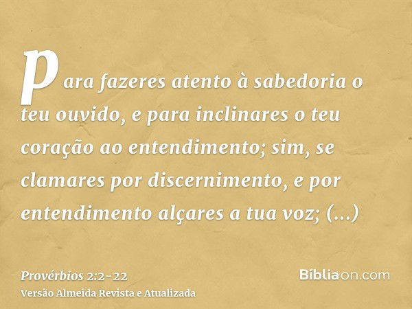 para fazeres atento à sabedoria o teu ouvido, e para inclinares o teu coração ao entendimento;sim, se clamares por discernimento, e por entendimento alçares a t