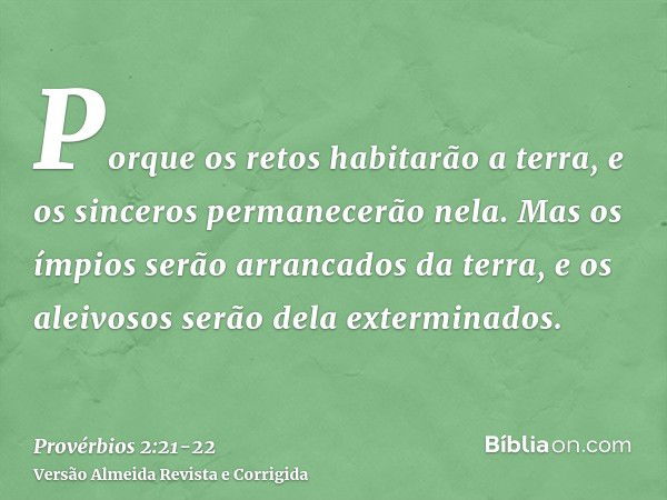 Porque os retos habitarão a terra, e os sinceros permanecerão nela.Mas os ímpios serão arrancados da terra, e os aleivosos serão dela exterminados.