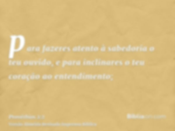 para fazeres atento à sabedoria o teu ouvido, e para inclinares o teu coração ao entendimento;