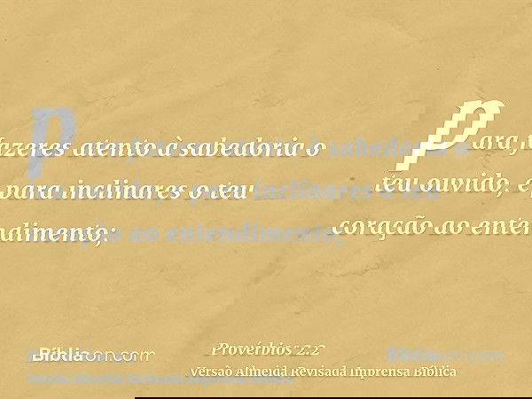 para fazeres atento à sabedoria o teu ouvido, e para inclinares o teu coração ao entendimento;