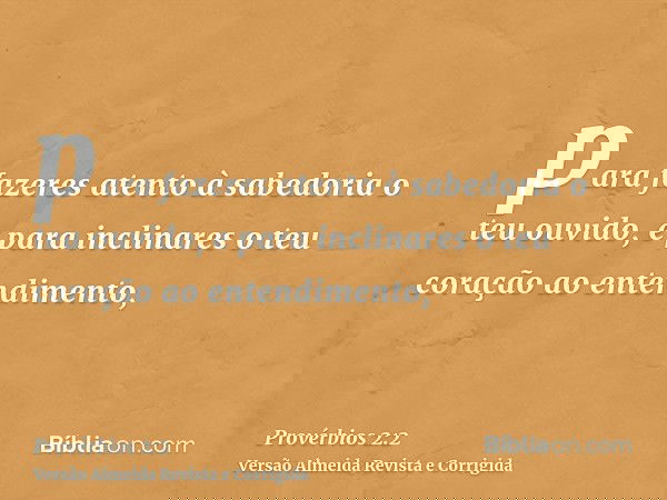 para fazeres atento à sabedoria o teu ouvido, e para inclinares o teu coração ao entendimento,