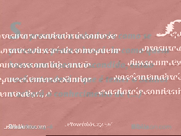 se procurar a sabedoria
como se procura a prata
e buscá-la como quem busca
um tesouro escondido, então você entenderá
o que é temer o Senhor
e achará o conhecim