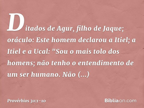 Ditados de Agur, filho de Jaque; oráculo:
Este homem declarou a Itiel;
a Itiel e a Ucal: "Sou o mais tolo dos homens;
não tenho o entendimento
de um ser humano.