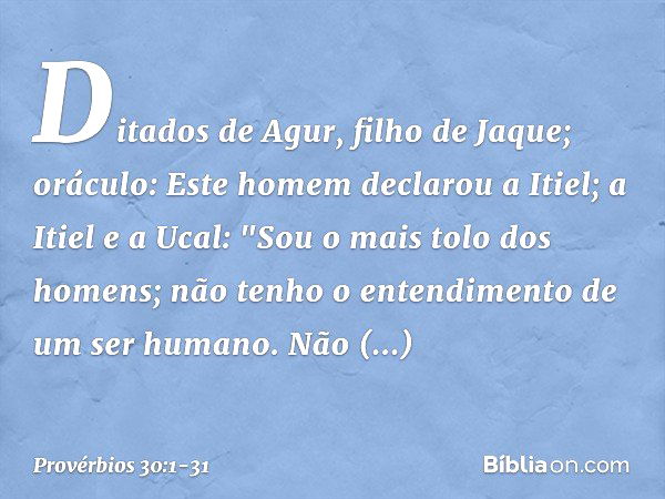 Ditados de Agur, filho de Jaque; oráculo:
Este homem declarou a Itiel;
a Itiel e a Ucal: "Sou o mais tolo dos homens;
não tenho o entendimento
de um ser humano.