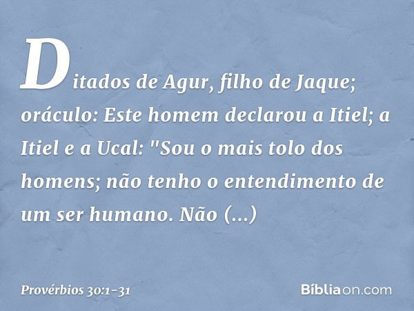 Ditados de Agur, filho de Jaque; oráculo:
Este homem declarou a Itiel;
a Itiel e a Ucal: "Sou o mais tolo dos homens;
não tenho o entendimento
de um ser humano.