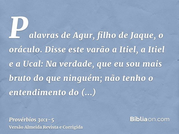 Palavras de Agur, filho de Jaque, o oráculo. Disse este varão a Itiel, a Itiel e a Ucal:Na verdade, que eu sou mais bruto do que ninguém; não tenho o entendimen