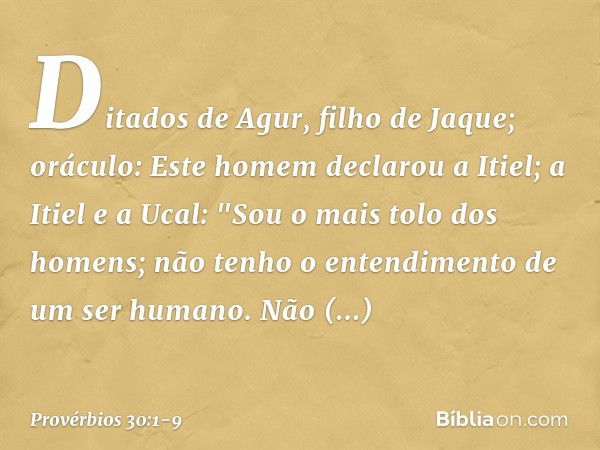 Ditados de Agur, filho de Jaque; oráculo:
Este homem declarou a Itiel;
a Itiel e a Ucal: "Sou o mais tolo dos homens;
não tenho o entendimento
de um ser humano.