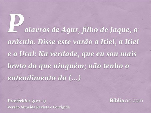 Palavras de Agur, filho de Jaque, o oráculo. Disse este varão a Itiel, a Itiel e a Ucal:Na verdade, que eu sou mais bruto do que ninguém; não tenho o entendimen