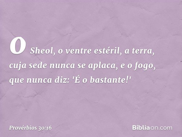 o Sheol, o ventre estéril,
a terra, cuja sede nunca se aplaca,
e o fogo, que nunca diz: 'É o bastante!' -- Provérbios 30:16