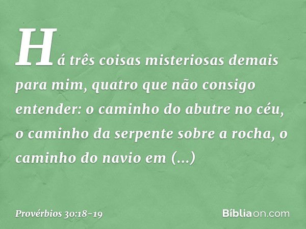 "Há três coisas
misteriosas demais para mim,
quatro que não consigo entender: o caminho do abutre no céu,
o caminho da serpente sobre a rocha,
o caminho do navi