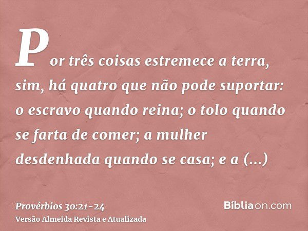 Por três coisas estremece a terra, sim, há quatro que não pode suportar:o escravo quando reina; o tolo quando se farta de comer;a mulher desdenhada quando se ca