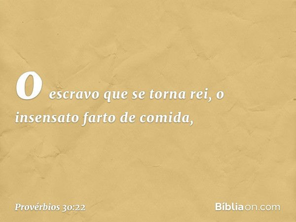 o escravo que se torna rei,
o insensato farto de comida, -- Provérbios 30:22