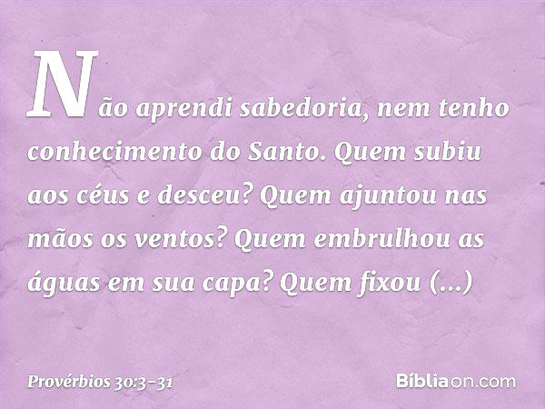 Não aprendi sabedoria,
nem tenho conhecimento do Santo. Quem subiu aos céus e desceu?
Quem ajuntou nas mãos os ventos?
Quem embrulhou as águas em sua capa?
Quem