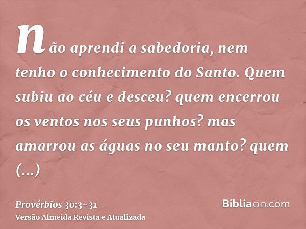 não aprendi a sabedoria, nem tenho o conhecimento do Santo.Quem subiu ao céu e desceu? quem encerrou os ventos nos seus punhos? mas amarrou as águas no seu mant