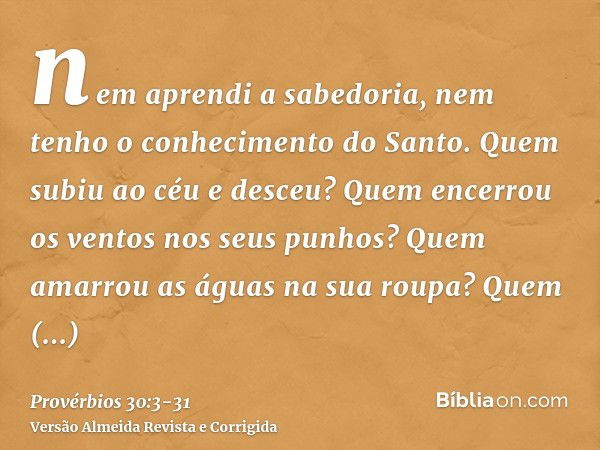 nem aprendi a sabedoria, nem tenho o conhecimento do Santo.Quem subiu ao céu e desceu? Quem encerrou os ventos nos seus punhos? Quem amarrou as águas na sua rou