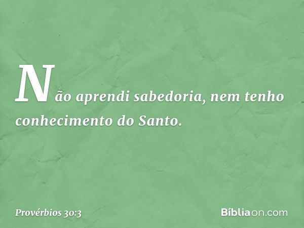 Não aprendi sabedoria,
nem tenho conhecimento do Santo. -- Provérbios 30:3