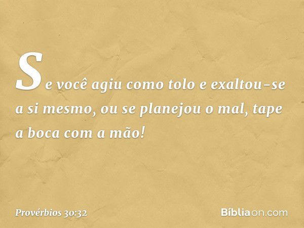 "Se você agiu como tolo
e exaltou-se a si mesmo,
ou se planejou o mal,
tape a boca com a mão! -- Provérbios 30:32